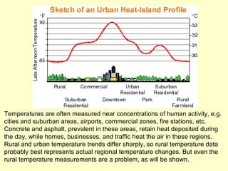 Temperatures are often measured near concentrations of human activity, e.g. cities and suburban areas, airports, commercial zones, fire stations, etc.  Concrete and asphalt, prevalent in these areas, retain heat deposited during the day, while homes, businesses, and traffic heat the air in these regions.  Rural and urban temperature trends differ sharply, so rural temperature data probably best represents actual regional temperature changes. But even the rural temperature measurements are a problem, as will be shown. 