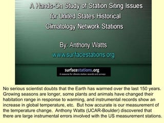 No serious scientist doubts that the Earth has warmed over the last 150 years.  Growing seasons are longer, some plants and animals have changed their  habitation range in response to warming, and instrumental records show an increase in global temperature, etc.  But how accurate is our measurement of the temperature change.  Anthony Watts (UCAR-Boulder) discovered that there are large instrumental errors involved with the US measurement stations. 