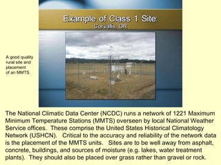 The National Climatic Data Center (NCDC) runs a network of 1221 Maximum Minimum Temperature Stations (MMTS) overseen by local National Weather Service offices.  These comprise the United States Historical Climatology Network (USHCN).  Critical to the accuracy and reliability of the network data is the placement of the MMTS units.  Sites are to be well away from asphalt, concrete, buildings, and sources of moisture (e.g. lakes, water treatment plants).  They should also be placed over grass rather than gravel or rock. A good quality rural site and placement of an MMTS. 