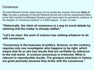 Consensus The late Michael Crichton (best known for his novels like  Jurassic Park  and  State of Fear,  but also a graduate of Harvard Medical School and a former postdoctoral fellow at the Salk Institute for Biological Studies) said it best when he warned his audience of the dangers of "consensus science" in a 2003 speech.  In part, he said,  "Historically, the claim of consensus is a way to avoid debate by claiming that the matter is already settled.” "Let's be clear: the work of science has nothing whatever to do with consensus. "Consensus is the business of politics. Science, on the contrary, requires only one investigator who happens to be right, which means that he or she has results that are verifiable by reference to the real world.  In science consensus is irrelevant. What is relevant is reproducible results. The greatest scientists in history are great precisely because they broke with the consensus." 