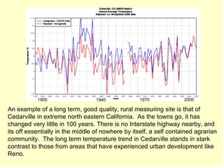 An example of a long term, good quality, rural measuring site is that of Cedarville in extreme north eastern California.  As the towns go, it has changed very little in 100 years. There is no Interstate highway nearby, and  its off essentially in the middle of nowhere by itself, a self contained agrarian community.  The long term temperature trend in Cedarville stands in stark contrast to those from areas that have experienced urban development like Reno. 1900 1940 1970 2000 