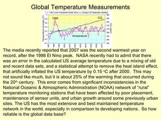 Global Temperature Measurements The media recently reported that 2007 was the second warmest year on record, after the 1998 El Nino peak.  NASA recently had to admit that there was an error in the calculated US average temperature due to a mixing of old and recent data sets, and a statistical attempt to remove the heat island effect, that artificially inflated the US temperature by 0.15  o C after 2000.  This may not sound like much, but it is about 25% of the warming that occurred during the 20 th  century.  This error comes from significant inconsistencies in the National Oceanic & Atmospheric Administration (NOAA) network of “rural” temperature monitoring stations that have been affected by poor placement, maintenance of sensor units, and urban growth around some previously urban sites. The US has the most extensive and best maintained temperature network in the world, especially in comparison to developing nations.  So how reliable is the global data base? Temperature Anomaly ( o C)  CO 2  (ppm) 1998 CO 2 temperature 