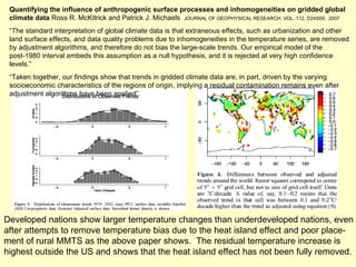 Quantifying the influence of anthropogenic surface processes and inhomogeneities on gridded global climate data  Ross R. McKitrick and Patrick J. Michaels  JOURNAL OF GEOPHYSICAL RESEARCH, VOL. 112, D24S09,  2007 “ The standard interpretation of global climate data is that extraneous effects, such as urbanization and other land surface effects, and data quality problems due to inhomogeneities in the temperature series, are removed by adjustment algorithms, and therefore do not bias the large-scale trends. Our empirical model of the post-1980 interval embeds this assumption as a null hypothesis, and it is rejected at very high confidence levels.” “ Taken together, our findings show that trends in gridded climate data are, in part, driven by the varying socioeconomic characteristics of the regions of origin, implying a residual contamination remains even after adjustment algorithms have been applied”. Developed nations show larger temperature changes than underdeveloped nations, even after attempts to remove temperature bias due to the heat island effect and poor place- ment of rural MMTS as the above paper shows.  The residual temperature increase is  highest outside the US and shows that the heat island effect has not been fully removed. 