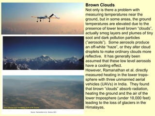 Brown Clouds Not only is there a problem with measuring temperatures near the ground, but in some areas, the ground temperatures are elevated due to the presence of lower level brown “clouds”, actually smog layers and plumes of tiny soot and dark pollution particles (”aerosols”).  Some aerosols produce an off-white “haze”, or they alter cloud droplets to make ordinary clouds more reflective.  It has generally been assumed that these low level aerosols have a cooling effect. However, Ramanathan et al. directly measured heating in the lower tropo-sphere with three unmanned aerial vehicles (UAVs) in India.  They found that brown “clouds” absorb radiation, heating the ground and the air of the lower troposphere (under 10,000 feet) leading to the loss of glaciers in the Himalayas. 