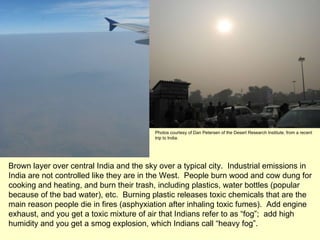 Brown layer over central India and the sky over a typical city.  Industrial emissions in India are not controlled like they are in the West.  People burn wood and cow dung for cooking and heating, and burn their trash, including plastics, water bottles (popular because of the bad water), etc.  Burning plastic releases toxic chemicals that are the main reason people die in fires (asphyxiation after inhaling toxic fumes).  Add engine exhaust, and you get a toxic mixture of air that Indians refer to as “fog”;  add high humidity and you get a smog explosion, which Indians call “heavy fog”.  Photos courtesy of Dan Petersen of the Desert Research Institute; from a recent trip to India. 