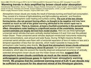 Nature   448 , 575-578 (2 August 2007) | doi:10.1038/nature06019; Received 2 February 2007; Accepted 13 June 2007 Warming trends in Asia amplified by brown cloud solar absorption Veerabhadran Ramanathan, Muvva V. Ramana, Gregory Roberts, Dohyeong Kim, Craig Corrigan, Chul Chung & David Winker Center for Clouds, Chemistry and Climate, Scripps Institution of Oceanography, UCSD, La Jolla, California 92037, USA  NASA Langley Research Center, Hampton, Virginia 23681-0001, USA  Atmospheric brown clouds are mostly the result of biomass burning and fossil fuel consumption. They consist of a mixture of light-absorbing and light-scattering aerosols 1  and therefore contribute to atmospheric solar heating and surface cooling.  The sum of the two climate forcing   terms—the net aerosol forcing effect—is thought to be negative  and may have masked as much as half of the global warming attributed to the recent rapid rise in greenhouse gases.  There is, however, at least a fourfold uncertainty in the aerosol forcing effect .  Atmospheric solar heating is a significant source of the uncertainty, because current estimates are largely derived from model studies .  Here we use three lightweight unmanned aerial vehicles that were vertically stacked between 0.5 and 3 km over the polluted Indian Ocean. These unmanned aerial vehicles deployed miniaturized instruments measuring aerosol concentrations, soot amount and solar fluxes. During 18 flight missions the three unmanned aerial vehicles were flown with a horizontal separation of tens of meters or less and a temporal separation of less than ten seconds, which made it possible to measure the atmospheric solar heating rates directly.  We found that atmospheric brown clouds enhanced lower atmospheric solar heating by about 50 percent .  Our general circulation model simulations, which take into account the recently observed widespread occurrence of vertically extended atmospheric brown clouds over the Indian Ocean and Asia,  suggest that atmospheric brown clouds contribute as much as the recent increase in anthropogenic greenhouse gases  to regional lower atmospheric warming trends.  We propose that the combined warming trend of 0.25  o C per decade may be sufficient to account for the observed retreat of the Himalayan glaciers. 
