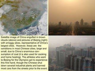 Satellite image of China engulfed in brown clouds (above) and pictures of Beijing (right) with smoggy skies, representative of China’s largest cities.  However, these are  the conditions in most Chinese cities, large and small, due to China’s enormous con-sumption of coal (it is also used for cooking and home heating). The athletes who went to Beijing for the Olympics got to experience this first hand, though the Chinese shut down several industrial plants and banned most cars from the streets prior to the event. 