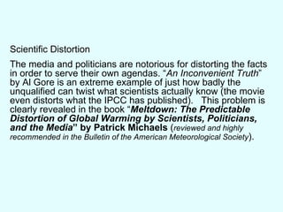 Scientific Distortion The media and politicians are notorious for distorting the facts in order to serve their own agendas. “ An Inconvenient Truth ” by Al Gore is an extreme example of just how badly the unqualified can twist what scientists actually know (the movie even distorts what the IPCC has published).  This problem is clearly revealed in the book “ Meltdown: The Predictable Distortion of Global Warming by Scientists, Politicians, and the Media ” by Patrick Michaels  ( reviewed and highly recommended in the Bulletin of the American Meteorological Society ). 