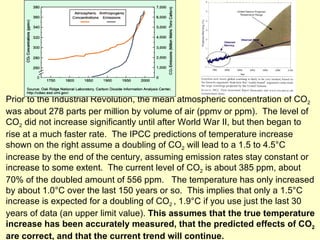 Prior to the Industrial Revolution, the mean atmospheric concentration of CO 2  was about 278 parts per million by volume of air (ppmv or ppm).  The level of CO 2  did not increase significantly until after World War II, but then began to rise at a much faster rate.  The IPCC predictions of temperature increase shown on the right assume a doubling of CO 2  will lead to a 1.5 to 4.5°C increase by the end of the century, assuming emission rates stay constant or increase to some extent.  The current level of CO 2  is about 385 ppm, about 70% of the doubled amount of 556 ppm.  The temperature has only increased by about 1.0°C over the last 150 years or so.  This implies that only a 1.5°C increase is expected for a doubling of CO 2  , 1.9°C if you use just the last 30 years of data (an upper limit value).  This assumes that the true temperature increase has been accurately measured, that the predicted effects of CO 2  are correct, and that the current trend will continue. 