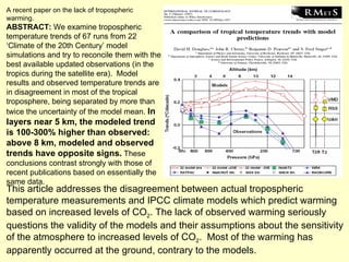 A recent paper on the lack of tropospheric warming. ABSTRACT:  We examine tropospheric temperature trends of 67 runs from 22 ‘Climate of the 20th Century’ model simulations and try to reconcile them with the best available updated observations (in the tropics during the satellite era).  Model results and observed temperature trends are in disagreement in most of the tropical troposphere, being separated by more than twice the uncertainty of the model mean.  In layers near 5 km, the modeled trend is 100-300% higher than observed:  above 8 km, modeled and observed trends have opposite signs.  These conclusions contrast strongly with those of recent publications based on essentially the same data.  This article addresses the disagreement between actual tropospheric temperature measurements and IPCC climate models which predict warming based on increased levels of CO 2 . The lack of observed warming seriously questions the validity of the models and their assumptions about the sensitivity of the atmosphere to increased levels of CO 2 .  Most of the warming has apparently occurred at the ground, contrary to the models. 