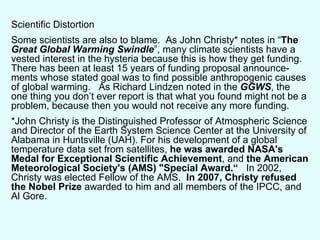 Scientific Distortion Some scientists are also to blame.  As John Christy* notes in “ The  Great Global Warming Swindle ”, many climate scientists have a vested interest in the hysteria because this is how they get funding.  There has been at least 15 years of funding proposal announce-ments whose stated goal was to find possible anthropogenic causes of global warming.  As Richard Lindzen noted in the  GGWS , the one thing you don’t ever report is that what you found might not be a problem, because then you would not receive any more funding. *John Christy is the Distinguished Professor of Atmospheric Science and Director of the Earth System Science Center at the University of Alabama in Huntsville (UAH). For his development of a global temperature data set from satellites,  he was awarded NASA's Medal for Exceptional Scientific Achievement , and  the American Meteorological Society's (AMS) "Special Award.“   In 2002, Christy was elected Fellow of the AMS.  In 2007, Christy refused the Nobel Prize  awarded to him and all members of the IPCC, and Al Gore. 