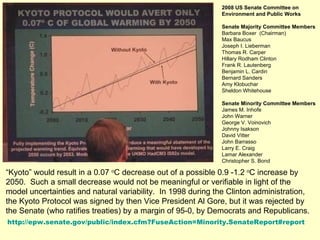 2008 US Senate Committee on Environment and Public Works  Senate Majority Committee Members Barbara Boxer  (Chairman) Max Baucus   Joseph I. Lieberman   Thomas R. Carper   Hillary Rodham Clinton   Frank R. Lautenberg   Benjamin L. Cardin   Bernard Sanders   Amy Klobuchar   Sheldon Whitehouse   Senate Minority Committee Members James M. Inhofe John Warner George V. Voinovich Johnny Isakson David Vitter John Barrasso Larry E. Craig Lamar Alexander Christopher S. Bond http://epw.senate.gov/public/index.cfm?FuseAction=Minority.SenateReport#report “ Kyoto” would result in a 0.07  o C decrease out of a possible 0.9 -1.2  o C increase by 2050.  Such a small decrease would not be meaningful or verifiable in light of the model uncertainties and natural variability.  In 1998 during the Clinton administration, the Kyoto Protocol was signed by then Vice President Al Gore, but it was rejected by the Senate (who ratifies treaties) by a margin of 95-0, by Democrats and Republicans. 