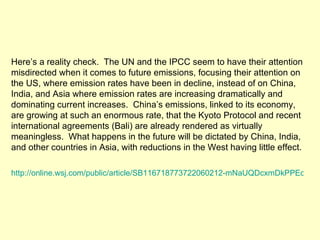 Here’s a reality check.  The UN and the IPCC seem to have their attention misdirected when it comes to future emissions, focusing their attention on the US, where emission rates have been in decline, instead of on China, India, and Asia where emission rates are increasing dramatically and dominating current increases.  China’s emissions, linked to its economy, are growing at such an enormous rate, that the Kyoto Protocol and recent international agreements (Bali) are already rendered as virtually meaningless.  What happens in the future will be dictated by China, India, and other countries in Asia, with reductions in the West having little effect.  http://online.wsj.com/public/article/SB116718773722060212-mNaUQDcxmDkPPEoj1XbxtV_MgCs_20070423.html 