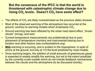 But the consensus of the IPCC is that the world is threatened with catastrophic climate change due to rising CO 2  levels.  Doesn’t CO 2  have some effect? The effects of CO 2  are likely overestimated as the previous slides showed. Most of the observed warming of the atmosphere has occurred at the ground, contrary to warming models which emphasize CO 2 . Ground warming has been affected by the urban heat island effect, “brown clouds” (smog), and soot. Current temperature measurements are problematical due to poor placement of temperature monitors and instrumental biasing due to location and other factors (see surfacestations.org). Mild  warming is occurring, and is evident in the troposphere, in spite of errors at the ground, but only at 1/3 the level predicted by most models. Once warming begins, the addition of small amounts of greenhouse gases is expected to weakly amplify the warming, but not to the extent predicted by the currently crude models which do not include feedback mechanisms between the clouds and the atmosphere (to be discussed shortly). 