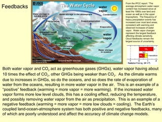 Both water vapor and CO 2  act as greenhouse gases (GHGs), water vapor having about 10 times the effect of CO 2 , other GHGs being weaker than CO 2 .  As the climate warms due to increases in GHGs, so do the oceans, and so does the rate of evaporation of water from the oceans, resulting in more water vapor in the air.  This is an example of a “positive” feedback (warming = more vapor = more warming).  If the increased water vapor forms more low level clouds, this has a cooling effect, reducing the temperature, and possibly removing water vapor from the air as precipitation.  This is an example of a negative feedback (warming = more vapor = more low clouds = cooling).  The Earth’s coupled land-ocean-atmosphere system has both positive and negative feedbacks, many of which are poorly understood and affect the accuracy of climate change models. Feedbacks water vapor water vapor From the IPCC report: “The average atmospheric water vapor content has increased since at least the 1980s over land and ocean as well as in the upper troposphere.  The frequency of heavy precipitation events has increased over most land areas, consistent with warming and observed increases of water vapor.  Water vapor changes represent the largest feedback affecting climate sensitivity.  Cloud feedbacks remain the largest source of uncertainty. 