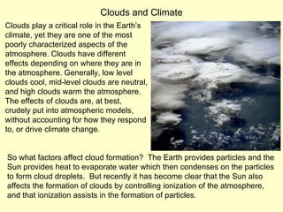Clouds play a critical role in the Earth’s climate, yet they are one of the most poorly characterized aspects of the atmosphere. Clouds have different effects depending on where they are in the atmosphere. Generally, low level clouds cool, mid-level clouds are neutral, and high clouds warm the atmosphere.  The effects of clouds are, at best, crudely put into atmospheric models,  without accounting for how they respond to, or drive climate change.  Clouds and Climate So what factors affect cloud formation?  The Earth provides particles and the Sun provides heat to evaporate water which then condenses on the particles to form cloud droplets.  But recently it has become clear that the Sun also affects the formation of clouds by controlling ionization of the atmosphere, and that ionization assists in the formation of particles. 
