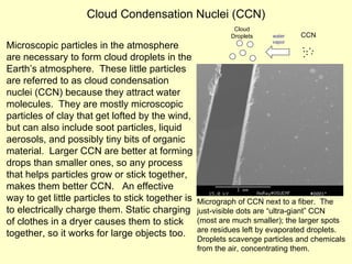 Cloud Condensation Nuclei (CCN) Microscopic particles in the atmosphere are necessary to form cloud droplets in the Earth’s atmosphere.  These little particles are referred to as cloud condensation nuclei (CCN) because they attract water molecules.  They are mostly microscopic particles of clay that get lofted by the wind, but can also include soot particles, liquid aerosols, and possibly tiny bits of organic material.  Larger CCN are better at forming drops than smaller ones, so any process that helps particles grow or stick together, makes them better CCN.  An effective way to get little particles to stick together is to electrically charge them. Static charging of clothes in a dryer causes them to stick together, so it works for large objects too. Micrograph of CCN next to a fiber.  The just-visible dots are “ultra-giant” CCN (most are much smaller); the larger spots are residues left by evaporated droplets.  Droplets scavenge particles and chemicals from the air, concentrating them. CCN Cloud Droplets water vapor ∙ ∙ ∙ ∙ ∙ ∙ ∙ ∙ 