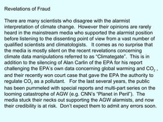 Revelations of Fraud There are many scientists who disagree with the alarmist interpretation of climate change.  However their opinions are rarely heard in the mainstream media who supported the alarmist position before listening to the dissenting point of view from a vast number of qualified scientists and climatologists.  It comes as no surprise that the media is mostly silent on the recent revelations concerning climate data manipulations referred to as “Climategate”.  This is in addition to the silencing of Alan Carlin of the EPA for his report challenging the EPA’s own data concerning global warming and CO 2  , and their recently won court case that gave the EPA the authority to regulate CO 2  as a pollutant.  For the last several years, the public has been pummeled with special reports and multi-part series on the looming catastrophe of AGW (e.g. CNN’s “Planet in Peril”).  The media stuck their necks out supporting the AGW alarmists, and now their credibility is at risk.  Don’t expect them to admit any errors soon. 
