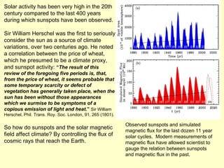 Solar activity has been very high in the 20th century compared to the last 400 years during which sunspots have been observed. Sir William Herschel was the first to seriously consider the sun as a source of climate variations, over two centuries ago. He noted a correlation between the price of wheat, which he presumed to be a climate proxy, and sunspot activity:  “ The result of this review of the foregoing five periods is, that, from the price of wheat, it seems probable that some temporary scarcity or defect of vegetation has generally taken place, when the sun has been without those appearances which we surmise to be symptoms of a copious emission of light and heat .”  Sir William Herschel, Phil. Trans. Roy. Soc. London, 91, 265 (1801). So how do sunspots and the solar magnetic field affect climate? By controlling the flux of cosmic rays that reach the Earth. Observed sunspots and simulated magnetic flux for the last dozen 11 year solar cycles.  Modern measurements of magnetic flux have allowed scientist to gauge the relation between sunspots and magnetic flux in the past.  