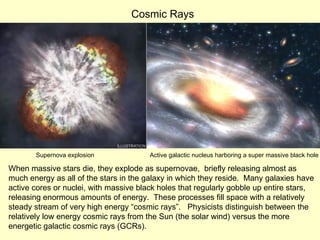 When massive stars die, they explode as supernovae,  briefly releasing almost as much energy as all of the stars in the galaxy in which they reside.  Many galaxies have active cores or nuclei, with massive black holes that regularly gobble up entire stars, releasing enormous amounts of energy.  These processes fill space with a relatively steady stream of very high energy “cosmic rays”.  Physicists distinguish between the relatively low energy cosmic rays from the Sun (the solar wind) versus the more energetic galactic cosmic rays (GCRs). Supernova explosion Active galactic nucleus harboring a super massive black hole Cosmic Rays 