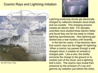 Lightning producing clouds get electrically charged by collisions between cloud drops and ice crystals.  This charging process creates an electric field.  For decades scientists have studied these electric fields and found they are far too weak to initiate lightning spontaneously.  How lightning got started was a real mystery until recently. In the last ten years, it has become clear that cosmic rays are the trigger for lightning.  When a cosmic ray passes through a well charged cloud, it creates an ionized or charged path.  Like a wire, this briefly connects the charge to the ground or to another part of the cloud, and a lightning bolt is born.  The cosmic rays reveal their presence by the emission of x-ray and gamma ray radiation just before the strike. Cosmic Rays and Lightning Initiation The combined discharge arising from runaway break- down triggered by a cosmic-ray extensive atmospheric shower (EAS) is shown schematically during a thunderstorm at the Tien-Shang Mountain Scientific Station in Kazakhstan with its Y-shaped gamma-ray detectors. The discharge occurs where the cloud’s electric field exceeds a critical value of Ec and produces radio bursts as well as gamma- and other emissions. May 2005 Physics Today 