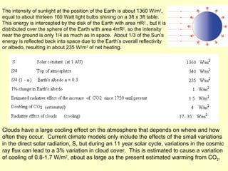 Clouds have a large cooling effect on the atmosphere that depends on where and how often they occur.  Current climate models only include the effects of the small variations in the direct solar radiation, S, but during an 11 year solar cycle, variations in the cosmic ray flux can lead to a 3% variation in cloud cover.  This is estimated to cause a variation of cooling of 0.8-1.7 W/m 2 , about as large as the present estimated warming from CO 2 .  The intensity of sunlight at the position of the Earth is about 1360 W/m 2 , equal to about thirteen 100 Watt light bulbs shining on a 3ft x 3ft table.  This energy is intercepted by the disk of the Earth with area  π R 2  , but it is distributed over the sphere of the Earth with area 4πR 2 , so the intensity near the ground is only 1/4 as much as in space.  About 1/3 of the Sun’s energy is reflected back into space due to the Earth’s overall reflectivity or albedo, resulting in about 235 W/m 2  of net heating.  (estimated ) 