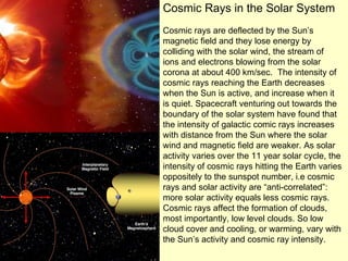 Cosmic Rays in the Solar System Cosmic rays are deflected by the Sun’s magnetic field and they lose energy by colliding with the solar wind, the stream of ions and electrons blowing from the solar corona at about 400 km/sec.  The intensity of cosmic rays reaching the Earth decreases when the Sun is active, and increase when it is quiet. Spacecraft venturing out towards the boundary of the solar system have found that the intensity of galactic comic rays increases with distance from the Sun where the solar wind and magnetic field are weaker. As solar activity varies over the 11 year solar cycle, the intensity of cosmic rays hitting the Earth varies oppositely to the sunspot number, i.e cosmic rays and solar activity are “anti-correlated”: more solar activity equals less cosmic rays.  Cosmic rays affect the formation of clouds, most importantly, low level clouds. So low cloud cover and cooling, or warming, vary with the Sun’s activity and cosmic ray intensity.  