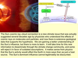 The Sun–cosmic ray–cloud connection is a new climate issue that was actually suggested several decades ago by physicists who understood the effects of cosmic rays on molecules and particles, and now there is extensive geological data that supports the hypothesis.  We are gaining a better understanding of the Sun’s influence, but there is more to learn.  It will take time for this new information to disseminate through the climate change community, and some will reject it in favor of outdated assumptions.  It makes sense from physics that the Sun’s activity would affect the Earth in more ways than as just a heat source.  The Sun’s dominant influence cannot legitimately be discounted. 