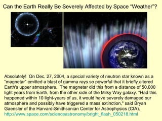 Can the Earth Really Be Severely Affected by Space “Weather”? Absolutely!  On Dec. 27, 2004, a special variety of neutron star known as a “magnetar” emitted a blast of gamma rays so powerful that it briefly altered Earth's upper atmosphere.  The magnetar did this from a distance of 50,000 light years from Earth, from the other side of the Milky Way galaxy. "Had this happened within 10 light-years of us, it would have severely damaged our atmosphere and possibly have triggered a mass extinction," said Bryan Gaensler of the Harvard-Smithsonian Center for Astrophysics (CfA).  http://www.space.com/scienceastronomy/bright_flash_050218.html 