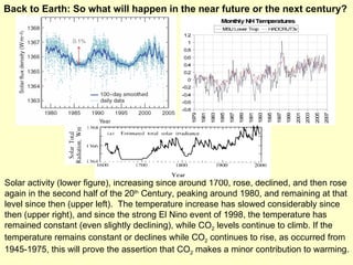 Solar activity (lower figure), increasing since around 1700, rose, declined, and then rose again in the second half of the 20 th  Century, peaking around 1980, and remaining at that level since then (upper left).  The temperature increase has slowed considerably since then (upper right), and since the strong El Nino event of 1998, the temperature has remained constant (even slightly declining), while CO 2  levels continue to climb. If the temperature remains constant or declines while CO 2  continues to rise, as occurred from 1945-1975, this will prove the assertion that CO 2  makes a minor contribution to warming. Back to Earth: So what will happen in the near future or the next century? 