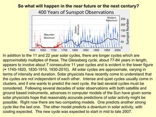 In addition to the 11 and 22 year solar cycles, there are longer cycles which are approximately multiples of these. The Gleissberg cycle, about 77-84 years in length, appears to involve about 7 consecutive 11 year cycles and is evident in the lower figure ( ≈  1740-1820, 1830-1910, 1930-2010).  All solar cycles are approximate, varying in terms of intensity and duration. Solar physicists have recently come to understand that the cycles are not independent of each other.  Intense and quiet cycles usually come in clusters, and if one wants to predict the next cycle, the last several cycles must be considered.  Following several decades of solar observations with both satellite and ground based instruments, advances in computer models of the Sun have given some solar physicists hope that reasonably accurate predictions of solar activity might be possible.  Right now there are two competing models.  One predicts another strong cycle like the last one.  The other model predicts a downturn in solar activity, with cooling expected.  The new cycle was expected to start in mid to late 2007.  So what will happen in the near future or the next century? 