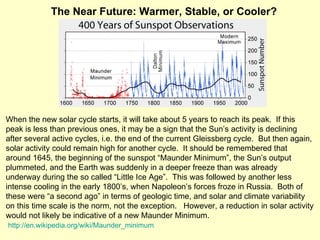 When the new solar cycle starts, it will take about 5 years to reach its peak.  If this peak is less than previous ones, it may be a sign that the Sun’s activity is declining after several active cycles, i.e. the end of the current Gleissberg cycle.  But then again, solar activity could remain high for another cycle.  It should be remembered that around 1645, the beginning of the sunspot “Maunder Minimum”, the Sun’s output plummeted, and the Earth was suddenly in a deeper freeze than was already underway during the so called “Little Ice Age”.  This was followed by another less intense cooling in the early 1800’s, when Napoleon’s forces froze in Russia.  Both of these were “a second ago” in terms of geologic time, and solar and climate variability on this time scale is the norm, not the exception.  However, a reduction in solar activity would not likely be indicative of a new Maunder Minimum.    http://en.wikipedia.org/wiki/Maunder_minimum The Near Future: Warmer, Stable, or Cooler? 