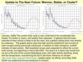 (January, 2009) The current solar cycle is now confirmed to be considerably late (nearly 15 months or more)  and weaker than expected.  It appears that the lower estimate of solar activity is likely to be the case, and a global cooling trend may already be underway.  The graphs above show the high and low predictions (red curves) of solar sunspot activity previously mentioned, in addition to radio emissions, another indicator of solar activity.  Both predicted curves were expected to reflect the current solar activity, but beginning in mid to late-2007. The next 2 to 4 years may reveal that we are at the end of the current Gleissberg cycle, with solar activity declining, along with the temperature, reconfirming the Sun’s dominant influence on climate.  http://www.swpc.noaa.gov/SolarCycle/   (update (click): its official, since May 2009, NOAA has stated that the low prediction is correct!) Update to The Near Future: Warmer, Stable, or Cooler? 