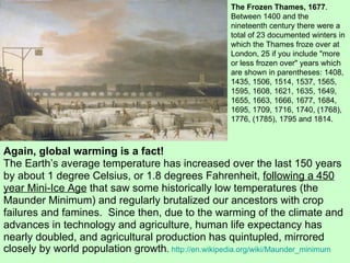 Again, global warming is a fact! The Earth’s average temperature has increased over the last 150 years by about 1 degree Celsius, or 1.8 degrees Fahrenheit,  following a 450 year Mini-Ice Age  that saw some historically low temperatures (the Maunder Minimum) and regularly brutalized our ancestors with crop failures and famines.  Since then, due to the warming of the climate and advances in technology and agriculture, human life expectancy has nearly doubled, and agricultural production has quintupled, mirrored closely by world population growth .  http://en.wikipedia.org/wiki/Maunder_minimum The Frozen Thames, 1677 . Between 1400 and the nineteenth century there were a total of 23 documented winters in which the Thames froze over at London, 25 if you include "more or less frozen over" years which are shown in parentheses: 1408, 1435, 1506, 1514, 1537, 1565, 1595, 1608, 1621, 1635, 1649, 1655, 1663, 1666, 1677, 1684, 1695, 1709, 1716, 1740, (1768), 1776, (1785), 1795 and 1814.  