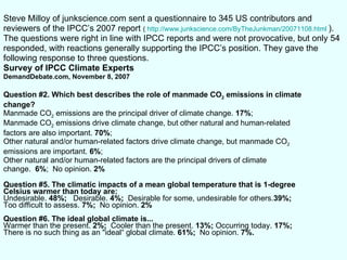 Steve Milloy of junkscience.com sent a questionnaire to 345 US contributors and reviewers of the IPCC’s 2007 report  (  http://www.junkscience.com/ByTheJunkman/20071108.html   ). The questions were right in line with IPCC reports and were not provocative, but only 54 responded, with reactions generally supporting the IPCC’s position. They gave the following response to three questions. Survey of IPCC Climate Experts DemandDebate.com, November 8, 2007 Question #2. Which best describes the role of manmade CO 2  emissions in climate change?   Manmade CO 2  emissions are the principal driver of climate change.  17% ; Manmade CO 2  emissions drive climate change, but other natural and human-related factors are also important.  70% ; Other natural and/or human-related factors drive climate change, but manmade CO 2 emissions are important.  6% ; Other natural and/or human-related factors are the principal drivers of climate change.  6% ;  No opinion.  2% Question #5. The climatic impacts of a mean global temperature that is 1-degree Celsius warmer than today are: Undesirable.  48%;  Desirable.  4%;  Desirable for some, undesirable for others. 39%; Too difficult to assess.  7%;  No opinion.  2% Question #6. The ideal global climate is...  Warmer than the present.  2%;  Cooler than the present.  13%;  Occurring today.  17%; There is no such thing as an "ideal“ global climate.  61%;  No opinion.  7%.  