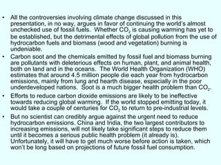 All the controversies involving climate change discussed in this presentation, in no way, argues in favor of continuing the world’s almost unchecked use of fossil fuels.  Whether CO 2  is causing warming has yet to be established, but the detrimental effects of global pollution from the use of hydrocarbon fuels and biomass (wood and vegetation) burning is undeniable. Carbon soot and the chemicals emitted by fossil fuel and biomass burning are pollutants with deleterious effects on human, plant, and animal health, both on land and in the oceans.  The World Health Organization (WHO) estimates that around 4.5 million people die each year from hydrocarbon emissions, mainly from lung and hearth disease, especially in the poor underdeveloped nations.  Soot is a much bigger health problem than CO 2 . Efforts to reduce carbon dioxide emissions are likely to be ineffective towards reducing global warming.  If the world stopped emitting today, it would take a couple of centuries for CO 2  to return to pre-industrial levels.  But no scientist can credibly argue against the urgent need to reduce hydrocarbon emissions. China and India, the two largest contributors to increasing emissions, will not likely take significant steps to reduce them until it becomes a serious public health problem (it already is).  Unfortunately, it will have to get much worse before action is taken, which won’t be long based on projections of future fossil fuel consumption. 