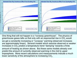 One thing that will not happen is a “runaway greenhouse”.  The physics of greenhouse gases tells us that only with an exponential rise in CO 2  would we get a constantly increasing or “runaway” warming (observed increases are approximately linear).  Several models which assume observed or weaker increases in CO 2  predict a temperature trend “damping” towards a finite amount of heating as shown above.  But these same models already over predict the amount of currently observed warming in the mid to upper troposphere.  More recent calculations and measurements indicate a much lower sensitivity of the atmosphere to increasing CO 2 .  