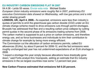 EU INDUSTRY CARBON EMISSIONS FLAT IN 2007 04.4.08 - Leído 55 veces.  Enviar esta nota    Michael Szabo European Union industry emissions were roughly flat in 2007, preliminary EU executive Commission data showed on Wednesday, with low gas prices and a mild winter slowing growth LONDON, UK; April 4, 2008. - As expected, emissions were less than industry’s quotas of permits to emit the greenhouse gas carbon dioxide (CO2) under an EU climate change scheme meant to drive emissions cuts through permit shortages. Brussels has addressed that flaw and a resulting carbon price collapse by cutting permit quotas in the second phase of its emissions trading scheme from 2008. The carbon market is supposed to put a price on carbon emissions, and therefore energy use, and so force businesses and individuals to trim their contribution to climate change for example by being more energy efficient. The Commission cut the allocation of carbon emissions permits, called EU allowances (EUAs), by about 9 percent for 2008-12, and the fact emissions were roughly unchanged last year has not undermined expectations of an EUA shortage in 2008. “ I expect a shortage this year simply because allocations have drastically gone down,” said Fortis analyst Kris Voorspools, adding an estimate that EU industry emissions in the six largest countries rose some 1.2 percent last year. New Carbon Finance estimated that emissions fell 0.25 percent. 