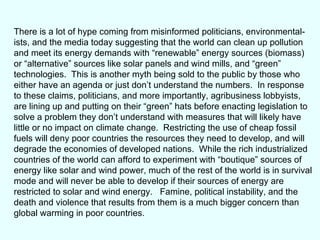 There is a lot of hype coming from misinformed politicians, environmental- ists, and the media today suggesting that the world can clean up pollution and meet its energy demands with “renewable” energy sources (biomass) or “alternative” sources like solar panels and wind mills, and “green” technologies.  This is another myth being sold to the public by those who either have an agenda or just don’t understand the numbers.  In response to these claims, politicians, and more importantly, agribusiness lobbyists, are lining up and putting on their “green” hats before enacting legislation to solve a problem they don’t understand with measures that will likely have little or no impact on climate change.  Restricting the use of cheap fossil fuels will deny poor countries the resources they need to develop, and will degrade the economies of developed nations.  While the rich industrialized countries of the world can afford to experiment with “boutique” sources of energy like solar and wind power, much of the rest of the world is in survival mode and will never be able to develop if their sources of energy are restricted to solar and wind energy.  Famine, political instability, and the death and violence that results from them is a much bigger concern than global warming in poor countries.  