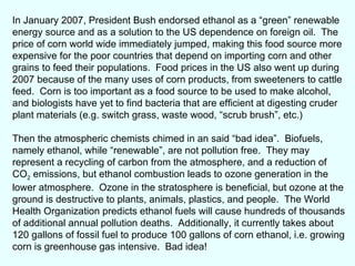 In January 2007, President Bush endorsed ethanol as a “green” renewable energy source and as a solution to the US dependence on foreign oil.  The price of corn world wide immediately jumped, making this food source more expensive for the poor countries that depend on importing corn and other grains to feed their populations.  Food prices in the US also went up during 2007 because of the many uses of corn products, from sweeteners to cattle feed.  Corn is too important as a food source to be used to make alcohol, and biologists have yet to find bacteria that are efficient at digesting cruder plant materials (e.g. switch grass, waste wood, “scrub brush”, etc.) Then the atmospheric chemists chimed in an said “bad idea”.  Biofuels, namely ethanol, while “renewable”, are not pollution free.  They may represent a recycling of carbon from the atmosphere, and a reduction of CO 2  emissions, but ethanol combustion leads to ozone generation in the lower atmosphere.  Ozone in the stratosphere is beneficial, but ozone at the ground is destructive to plants, animals, plastics, and people.  The World Health Organization predicts ethanol fuels will cause hundreds of thousands of additional annual pollution deaths.  Additionally, it currently takes about 120 gallons of fossil fuel to produce 100 gallons of corn ethanol, i.e. growing corn is greenhouse gas intensive.  Bad idea! 