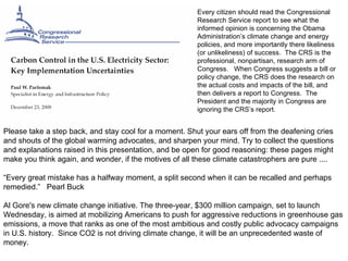 Please take a step back, and stay cool for a moment. Shut your ears off from the deafening cries and shouts of the global warming advocates, and sharpen your mind. Try to collect the questions and explanations raised in this presentation, and be open for good reasoning: these pages might make you think again, and wonder, if the motives of all these climate catastrophers are pure ....   “ Every great mistake has a halfway moment, a split second when it can be recalled and perhaps remedied.”  Pearl Buck Al Gore's new climate change initiative. The three-year, $300 million campaign, set to launch Wednesday, is aimed at mobilizing Americans to push for aggressive reductions in greenhouse gas emissions, a move that ranks as one of the most ambitious and costly public advocacy campaigns in U.S. history.  Since CO2 is not driving climate change, it will be an unprecedented waste of money.   Every citizen should read the Congressional Research Service report to see what the  informed opinion is concerning the Obama  Administration’s climate change and energy policies, and more importantly there likeliness (or unlikeliness) of success.  The CRS is the  professional, nonpartisan, research arm of Congress.  When Congress suggests a bill or policy change, the CRS does the research on  the actual costs and impacts of the bill, and  then delivers a report to Congress.  The President and the majority in Congress are ignoring the CRS’s report.  