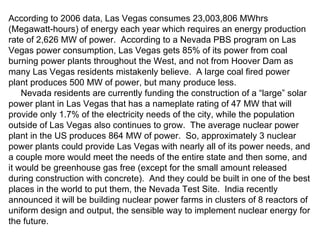 According to 2006 data, Las Vegas consumes 23,003,806 MWhrs (Megawatt-hours) of energy each year which requires an energy production rate of 2,626 MW of power.  According to a Nevada PBS program on Las Vegas power consumption, Las Vegas gets 85% of its power from coal burning power plants throughout the West, and not from Hoover Dam as many Las Vegas residents mistakenly believe.  A large coal fired power plant produces 500 MW of power, but many produce less. Nevada residents are currently funding the construction of a “large” solar power plant in Las Vegas that has a nameplate rating of 47 MW that will provide only 1.7% of the electricity needs of the city, while the population outside of Las Vegas also continues to grow.  The average nuclear power plant in the US produces 864 MW of power.  So, approximately 3 nuclear power plants could provide Las Vegas with nearly all of its power needs, and a couple more would meet the needs of the entire state and then some, and it would be greenhouse gas free (except for the small amount released during construction with concrete).  And they could be built in one of the best places in the world to put them, the Nevada Test Site.  India recently announced it will be building nuclear power farms in clusters of 8 reactors of uniform design and output, the sensible way to implement nuclear energy for the future. 