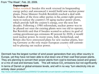 From “The Week”, Feb. 20, 2009. Denmark has the largest number of wind power generators than any other country in  Europe, yet they have not been able to shut down one of their coal fired power plants. They are planning to convert their power plants from coal to biomass (wood and grass) or a mix of coal and biomass fuels.  This will reduce CO 2  emissions but not significantly In terms of Danish or global emission levels, and will in no way “turn electricity into an entirely clean product”. http://www.climatebiz.com/news/2009/02/12/vattenfall-convert-danish-coal-fired-plants-biomass 