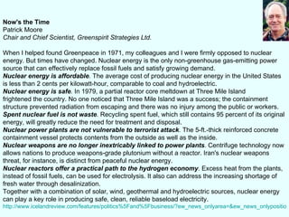 Now's the Time Patrick Moore Chair and Chief Scientist, Greenspirit Strategies Ltd.            When I helped found Greenpeace in 1971, my colleagues and I were firmly opposed to nuclear energy. But times have changed. Nuclear energy is the only non-greenhouse gas-emitting power source that can effectively replace fossil fuels and satisfy growing demand.  Nuclear energy is affordable .  The average cost of producing nuclear energy in the United States is less than 2 cents per kilowatt-hour, comparable to coal and hydroelectric. Nuclear energy is safe .  In 1979, a partial reactor core meltdown at Three Mile Island  frightened the country. No one noticed that Three Mile Island was a success; the containment structure prevented radiation from escaping and there was no injury among the public or workers.  Spent nuclear fuel is not waste .  Recycling spent fuel, which still contains 95 percent of its original energy, will greatly reduce the need for treatment and disposal. Nuclear power plants are not vulnerable to terrorist attack .  The 5-ft.-thick reinforced concrete containment vessel protects contents from the outside as well as the inside. Nuclear weapons are no longer inextricably linked to power plants .  Centrifuge technology now allows nations to produce weapons-grade plutonium without a reactor. Iran's nuclear weapons threat, for instance, is distinct from peaceful nuclear energy. Nuclear reactors offer a practical path to the hydrogen economy .  Excess heat from the plants, instead of fossil fuels, can be used for electrolysis. It also can address the increasing shortage of fresh water through desalinization. Together with a combination of solar, wind, geothermal and hydroelectric sources, nuclear energy can play a key role in producing safe, clean, reliable baseload electricity.  http://www.icelandreview.com/features/politics%5Fand%5Fbusiness/?ew_news_onlyarea=&ew_news_onlyposition=0&cat_id=21123&ew_0_a_id=244252 