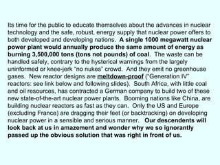 Its time for the public to educate themselves about the advances in nuclear technology and the safe, robust, energy supply that nuclear power offers to both developed and developing nations.  A single 1000 megawatt nuclear power plant would annually produce the same amount of energy as burning 3,500,000 tons (tons not pounds) of coal .  The waste can be handled safely, contrary to the hysterical warnings from the largely uninformed or knee-jerk “no nukes” crowd.  And they emit no greenhouse gases.  New reactor designs are  meltdown-proof  (“Generation IV” reactors: see link below and following slides).  South Africa, with little coal and oil resources, has contracted a German company to build two of these new state-of-the-art nuclear power plants.  Booming nations like China, are building nuclear reactors as fast as they can.  Only the US and Europe (excluding France) are dragging their feet (or backtracking) on developing nuclear power in a sensible and serious manner.  Our descendents will look back at us in amazement and wonder why we so ignorantly passed up the obvious solution that was right in front of us.  