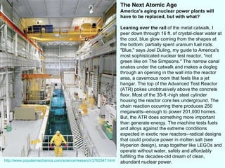 The Next Atomic Age America’s aging nuclear power plants will have to be replaced, but with what? Leaning over the rail  of the metal catwalk, I peer down through 16 ft. of crystal-clear water at the cool, blue glow coming from the shapes at the bottom: partially spent uranium fuel rods. "Blue," says Joel Duling, my guide to America's most sophisticated nuclear test reactor, "not green like on The Simpsons." The narrow canal snakes under the catwalk and makes a dogleg through an opening in the wall into the reactor area, a cavernous room that feels like a jet hangar. The top of the Advanced Test Reactor (ATR) pokes unobtrusively above the concrete floor. Most of the 35-ft.-high steel cylinder housing the reactor core lies underground. The chain reaction occurring there produces 250 megawatts--enough to power 201,000 homes. But, the ATR does something more important than generate energy. The machine tests fuels and alloys against the extreme conditions expected in exotic new reactors--radical designs that could produce power in molten salt (see Hyperion design), snap together like LEGOs and operate without water, safely and affordably fulfilling the decades-old dream of clean, abundant nuclear power.  http://www.popularmechanics.com/science/research/3760347.html 