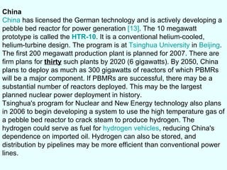 China China  has licensed the German technology and is actively developing a pebble bed reactor for power generation  [13] . The 10 megawatt prototype is called the  HTR-10 . It is a conventional helium-cooled, helium-turbine design. The program is at  Tsinghua University  in  Beijing . The first 200 megawatt production plant is planned for 2007. There are firm plans for  thirty  such plants by 2020 (6 gigawatts). By 2050, China plans to deploy as much as 300 gigawatts of reactors of which PBMRs will be a major component. If PBMRs are successful, there may be a substantial number of reactors deployed. This may be the largest planned nuclear power deployment in history. Tsinghua's program for Nuclear and New Energy technology also plans in 2006 to begin developing a system to use the high temperature gas of a pebble bed reactor to crack steam to produce hydrogen. The hydrogen could serve as fuel for  hydrogen vehicles , reducing China's dependence on imported oil. Hydrogen can also be stored, and distribution by pipelines may be more efficient than conventional power lines. 