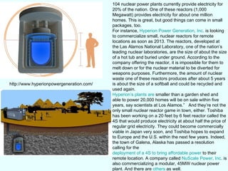 104 nuclear power plants currently provide electricity for 20% of the nation. One of these reactors (1,000 Megawatt) provides electricity for about one million homes. This is great, but good things can come in small packages, too. For instance,  Hyperion Power Generation, Inc . is looking to commercialize small, nuclear reactors for remote locations as soon as 2013. The reactors, developed at the Las Alamos National Laboratory, one of the nation’s leading nuclear laboratories, are the size of about the size of a hot tub and buried under ground. According to the company offering the reactor, it is impossible for them to melt down or for the nuclear material to be diverted for weapons purposes. Furthermore, the amount of nuclear waste one of these reactors produces after about 5 years is about the size of a softball and could be recycled and used again.  Hyperion’s plants are  smaller than a garden shed and able to power 20,000 homes will be on sale within five years, say scientists at Los Alamos.”  And they’re not the only small nuclear reactor game in town, either. Toshiba has been working on a 20 feet by 6 feet reactor called the 4S that would produce electricity at about half the price of regular grid electricity. They could become commercially viable in Japan very soon, and Toshiba hopes to expand to Europe and the U.S. within the next few years. Indeed, the town of Galena, Alaska has passed a resolution calling for the  deployment of a 4S to bring affordable power  to their remote location. A company called  NuScale Power, Inc . is also commercializing a modular, 45MW nuclear power plant. And there are  others  as well. http://www.hyperionpowergeneration.com/ 