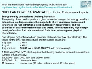 What the International Atomic Energy Agency (IAEA) has to say:  http://www.iaea.org/Publications/Booklets/Development/devnine.html NUCLEAR POWER ADVANTAGES:  Limited Environmental Impacts Energy density comparisons (fuel requirements):   The quantity of fuel used to produce a given amount of energy - the  energy density - determines in a large measure the magnitude of environmental impacts as it influences the fuel extraction activities, transport requirements, and the quantities of environmental releases and waste. The extraordinary high energy density of nuclear fuel relative to fossil fuels is an advantageous physical characteristic.  One kilogram (kg) of firewood can generate 1 kilowatt-hour (kW·h) of electricity. The values for the other solid fossil fuels and for nuclear power are: 1 kg coal: 3 kW·h 1 kg oil: 4 kW·h 1 kg uranium: 50,000  kW·h ( 3,500,000  kW·h with reprocessing!) A 1000 MegaWatt (MW) plant requires the following number of tonnes (t = metric ton = 2200 lb) of fuel annually: 2,600,000 t coal: 2000 train cars (1300 t each) 2,000,000 t oil: 10 supertankers 30  t uranium: reactor core (10 cubic meters or about 10 cubic yards) 