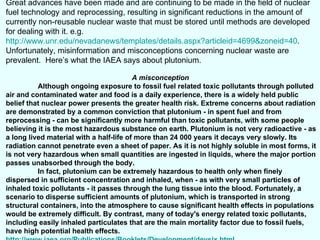 Great advances have been made and are continuing to be made in the field of nuclear fuel technology and reprocessing, resulting in significant reductions in the amount of currently non-reusable nuclear waste that must be stored until methods are developed for dealing with it. e.g.  http://www.unr.edu/nevadanews/templates/details.aspx?articleid=4699&zoneid=40 . Unfortunately, misinformation and misconceptions concerning nuclear waste are prevalent.  Here’s what the IAEA says about plutonium. A misconception   Although ongoing exposure to fossil fuel related toxic pollutants through polluted air and contaminated water and food is a daily experience, there is a widely held public belief that nuclear power presents the greater health risk. Extreme concerns about radiation are demonstrated by a common conviction that plutonium - in spent fuel and from reprocessing - can be significantly more harmful than toxic pollutants, with some people believing it is the most hazardous substance on earth. Plutonium is not very radioactive - as a long lived material with a half-life of more than 24 000 years it decays very slowly. Its radiation cannot penetrate even a sheet of paper. As it is not highly soluble in most forms, it is not very hazardous when small quantities are ingested in liquids, where the major portion passes unabsorbed through the body.  In fact, plutonium can be extremely hazardous to health only when finely dispersed in sufficient concentration and inhaled, when - as with very small particles of inhaled toxic pollutants - it passes through the lung tissue into the blood. Fortunately, a scenario to disperse sufficient amounts of plutonium, which is transported in strong structural containers, into the atmosphere to cause significant health effects in populations would be extremely difficult. By contrast, many of today's energy related toxic pollutants, including easily inhaled particulates that are the main mortality factor due to fossil fuels, have high potential health effects.  http://www.iaea.org/Publications/Booklets/Development/devsix.html 